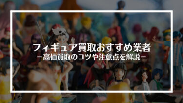 【2024年最新】フィギュア買取おすすめ業者15選！高価買取のコツや注意点を解説