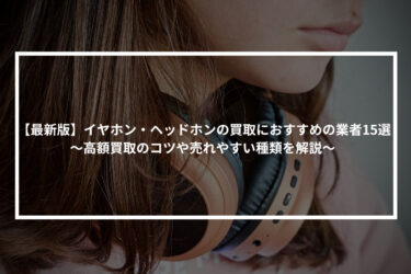 【最新版】イヤホン・ヘッドホンの買取におすすめの業者15選！高額買取のコツや売れやすい種類を解説